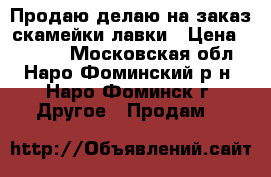 Продаю/делаю на заказ скамейки/лавки › Цена ­ 4 800 - Московская обл., Наро-Фоминский р-н, Наро-Фоминск г. Другое » Продам   